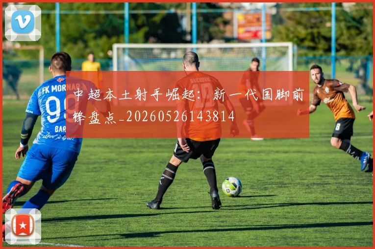 中超本土射手崛起：新一代国脚前锋盘点_20260526143814