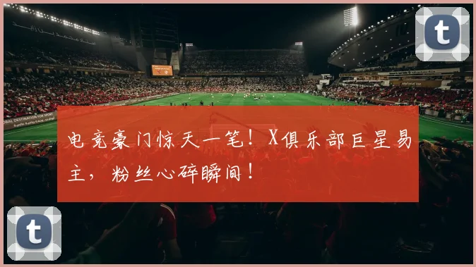 电竞豪门惊天一笔!X俱乐部巨星易主,粉丝心碎瞬间!