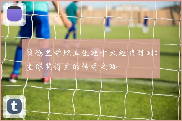 莫德里奇职业生涯十大经典时刻:金球奖得主的传奇之路