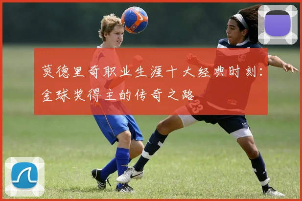 莫德里奇职业生涯十大经典时刻：金球奖得主的传奇之路