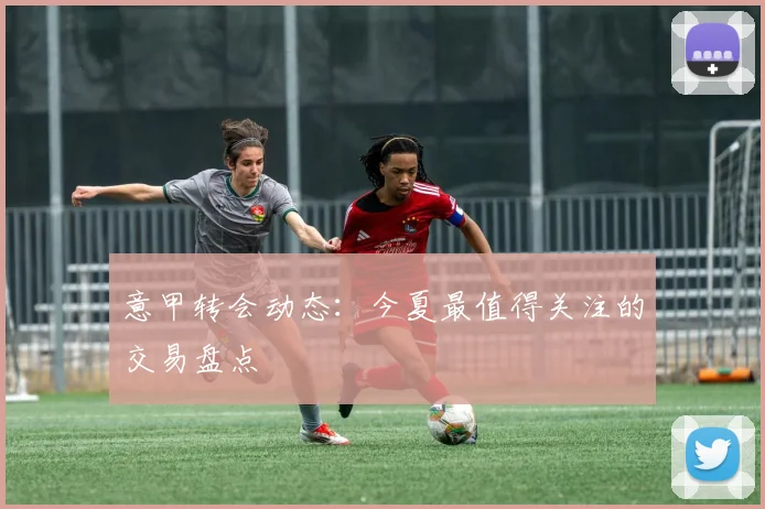 意甲转会动态：今夏最值得关注的交易盘点