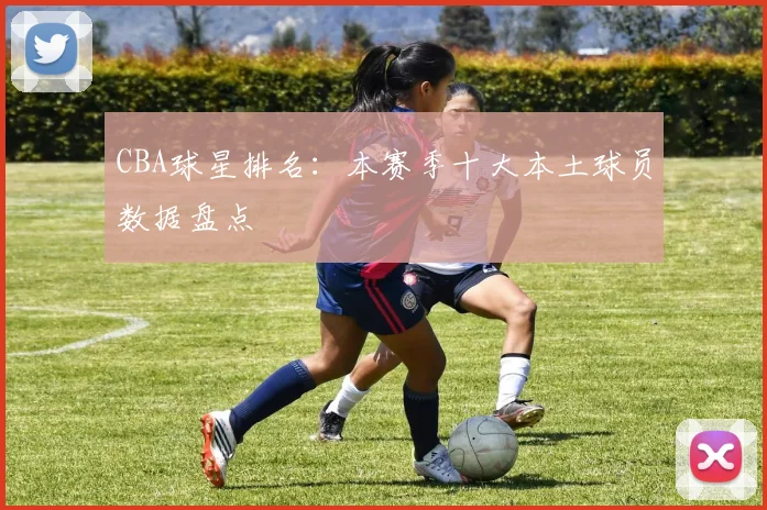 CBA球星排名：本赛季十大本土球员数据盘点