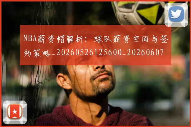 NBA薪资帽解析：球队薪资空间与签约策略_20260526125600_20260607160235