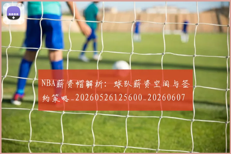 NBA薪资帽解析：球队薪资空间与签约策略_20260526125600_20260607160235